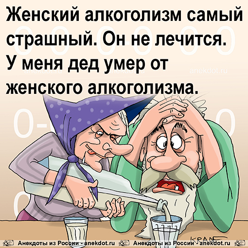 Женский алкоголизм самый страшный. Он не лечится. У меня дед умер от женского алкоголизма.