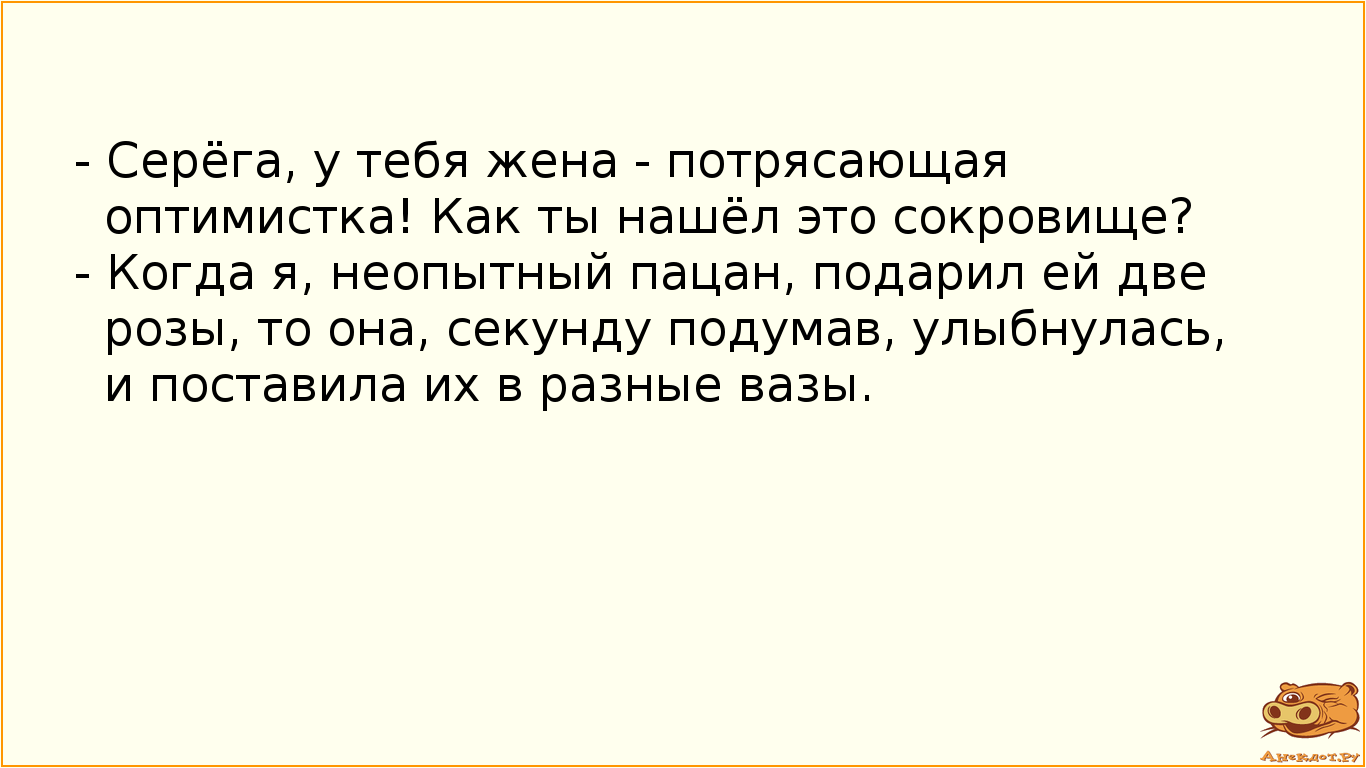 - Серёга, у тебя жена - потрясающая оптимистка! Как ты нашёл это сокровище? - Когда я, неопытный пацан, подарил ей две розы, то она, секунду подумав, улыбнулась, и поставила их в разные вазы.