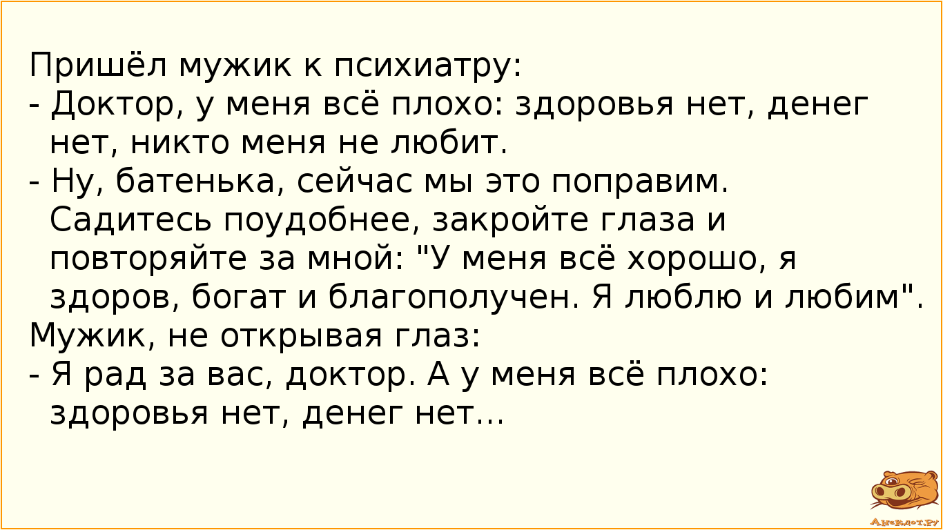 Пришёл мужик к психиатру:
 - Доктор, у меня всё плохо: здоровья нет, денег нет, никто меня не любит.…