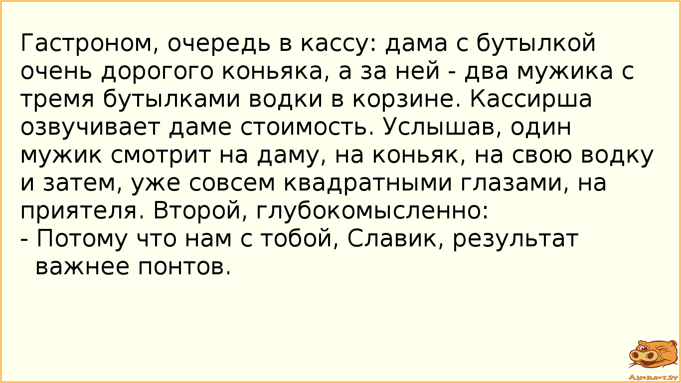 Гастроном, очередь в кассу: дама с бутылкой очень дорогого коньяка, а за ней - два мужика с тремя бутылками водки в корзине. Кассирша озвучивает даме стоимость. Услышав, один мужик смотрит на даму, на коньяк, на свою водку и затем, уже совсем квадратными глазами, на приятеля. Второй, глубокомысленно: - Потому что нам с тобой, Славик, результат важнее понтов.