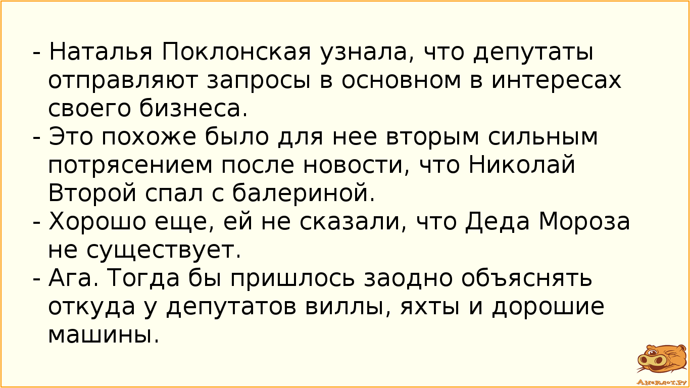 - Наталья Поклонская узнала, что депутаты отправляют запросы в основном в интересах своего бизнеса. - Это похоже было для нее вторым сильным потрясением после новости, что Николай Второй спал с балериной. - Хорошо еще, ей не сказали, что Деда Мороза не существует. - Ага. Тогда бы пришлось заодно объяснять откуда у депутатов виллы, яхты и дорошие машины.