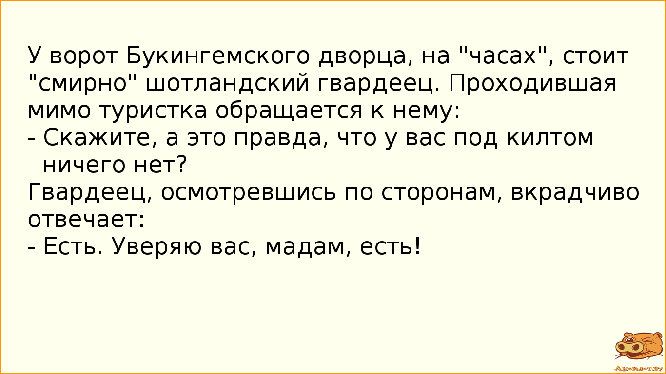 У ворот Букингемского дворца, на "часах", стоит "смирно" шотландский гвардеец. Проходившая мимо туристка обращается к нему: - Скажите, а это правда, что у вас под килтом ничего нет? Гвардеец, осмотревшись по сторонам, вкрадчиво отвечает: - Есть. Уверяю вас, мадам, есть!