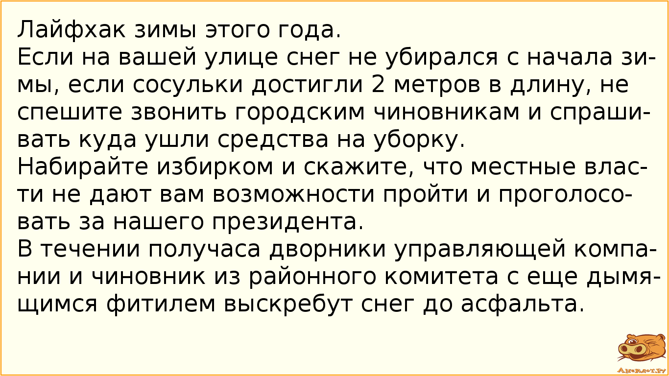 Лайфхак зимы этого года. Если на вашей улице снег не убирался с начала зимы, если сосульки достигли 2 метров в длину, не спешите звонить городским чиновникам и спрашивать куда ушли средства на уборку. Набирайте избирком и скажите, что местные власти не дают вам возможности пройти и проголосовать за нашего президента. В течении получаса дворники управляющей компании и чиновник из районного комитета с еще дымящимся фитилем выскребут снег до асфальта.