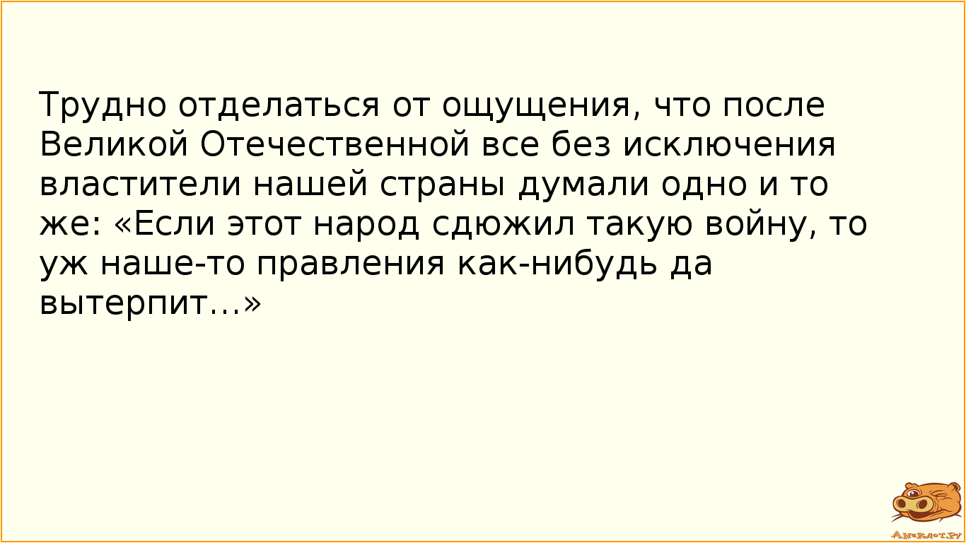 Трудно отделаться от ощущения, что после Великой Отечественной все без исключения властители нашей страны думали одно и то же: «Если этот народ сдюжил такую войну, то уж наше-то правления как-нибудь да вытерпит…»