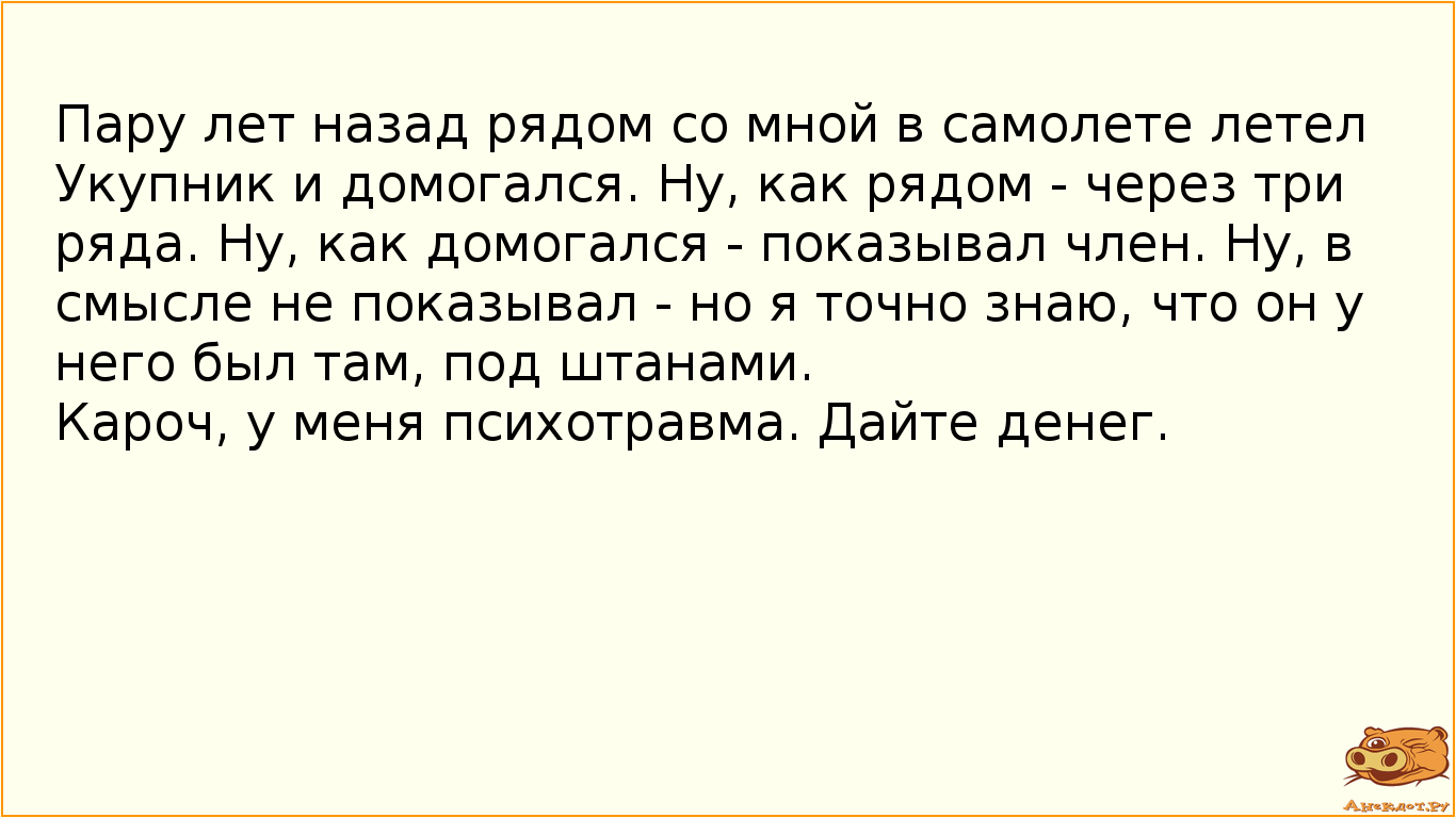 Пару лет назад рядом со мной в самолете летел Укупник и домогался. Ну, как рядом - через три ряда. Ну, как домогался - показывал член. Ну, в смысле не показывал - но я точно знаю, что он у него был там, под штанами. Кароч, у меня психотравма. Дайте денег.