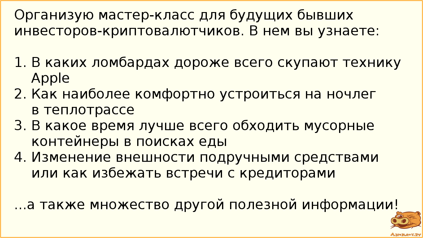 Организую мастер-класс для будущих бывших инвесторов-криптовалютчиков. В нем вы узнаете:  1. В каких ломбардах дороже всего скупают технику Apple 2. Как наиболее комфортно устроиться на ночлег в теплотрассе 3. В какое время лучше всего обходить мусорные контейнеры в поисках еды 4. Изменение внешности подручными средствами или как избежать встречи с кредиторами  ...а также множество другой полезной информации!