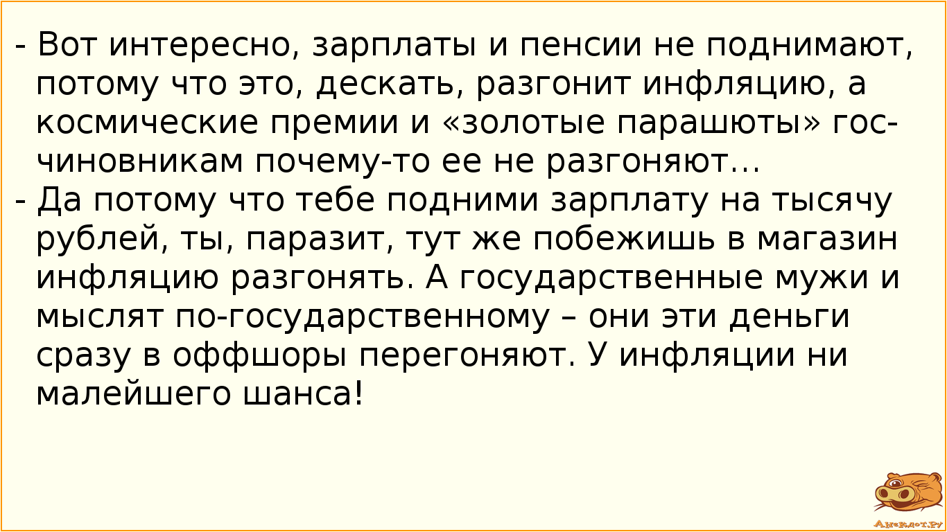 - Вот интересно, зарплаты и пенсии не поднимают, потому что это, дескать, разгонит инфляцию, а космические премии и «золотые парашюты» госчиновникам почему-то ее не разгоняют… - Да потому что тебе подними зарплату на тысячу рублей, ты, паразит, тут же побежишь в магазин инфляцию разгонять. А государственные мужи и мыслят по-государственному – они эти деньги сразу в оффшоры перегоняют. У инфляции ни малейшего шанса!