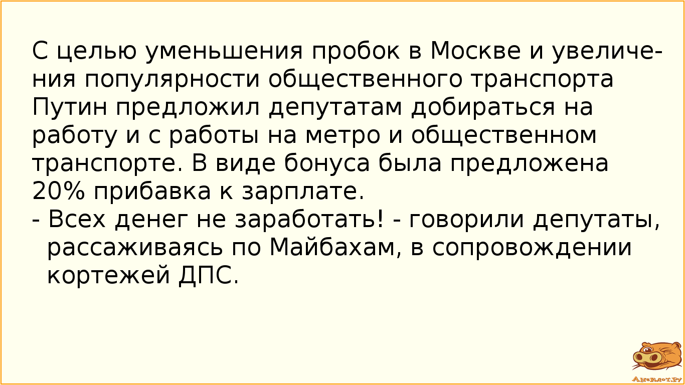 С целью уменьшения пробок в Москве и увеличения популярности общественного транспорта Путин предложил депутатам добираться на работу и с работы на метро и общественном транспорте. В виде бонуса была предложена 20% прибавка к зарплате. - Всех денег не заработать! - говорили депутаты, рассаживаясь по Майбахам, в сопровождении кортежей ДПС.