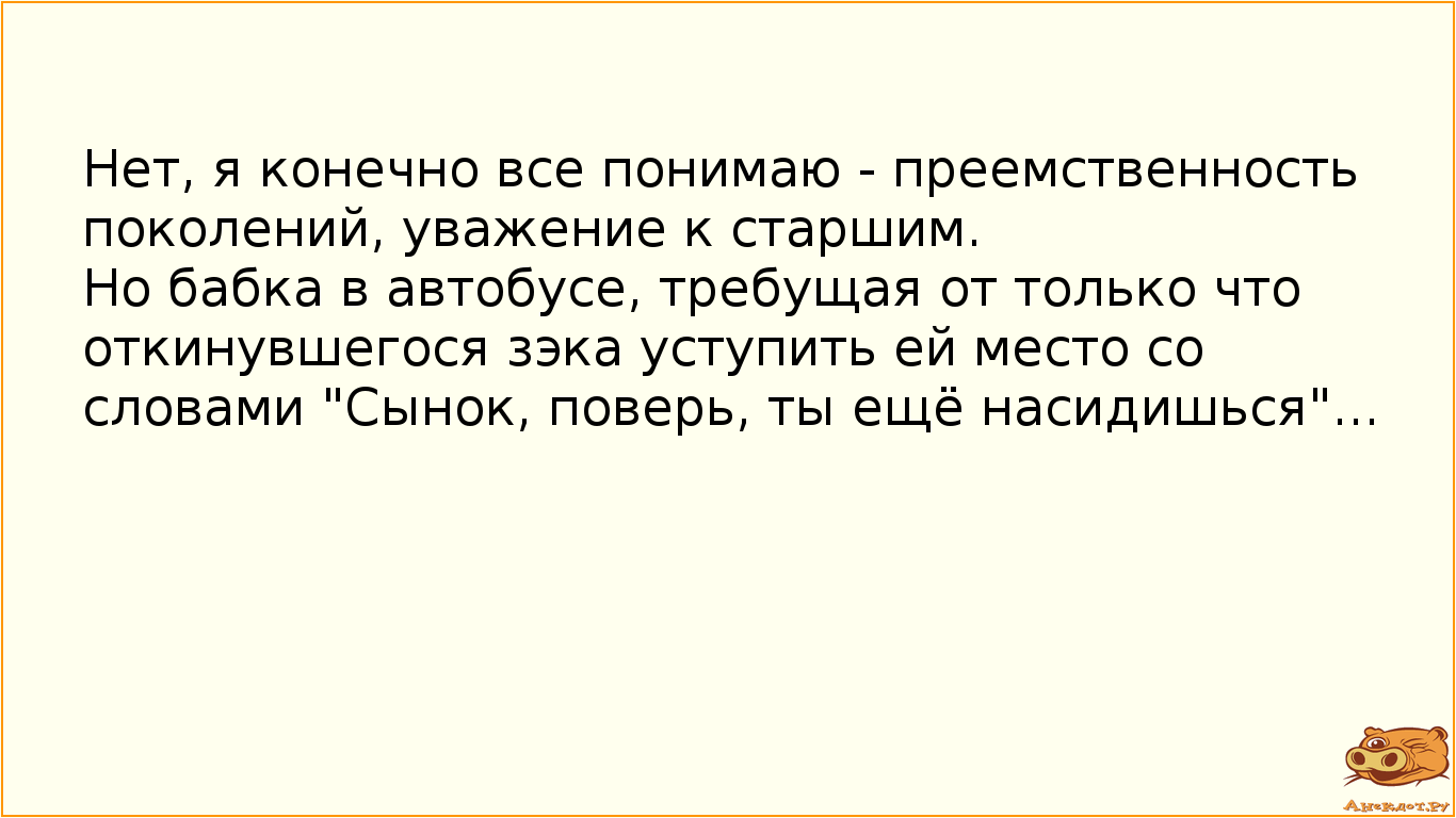 Нет, я конечно все понимаю - преемственность поколений, уважение к старшим. Но бабка в автобусе, требущая от только что откинувшегося зэка уступить ей место со словами "Сынок, поверь, ты ещё насидишься"...