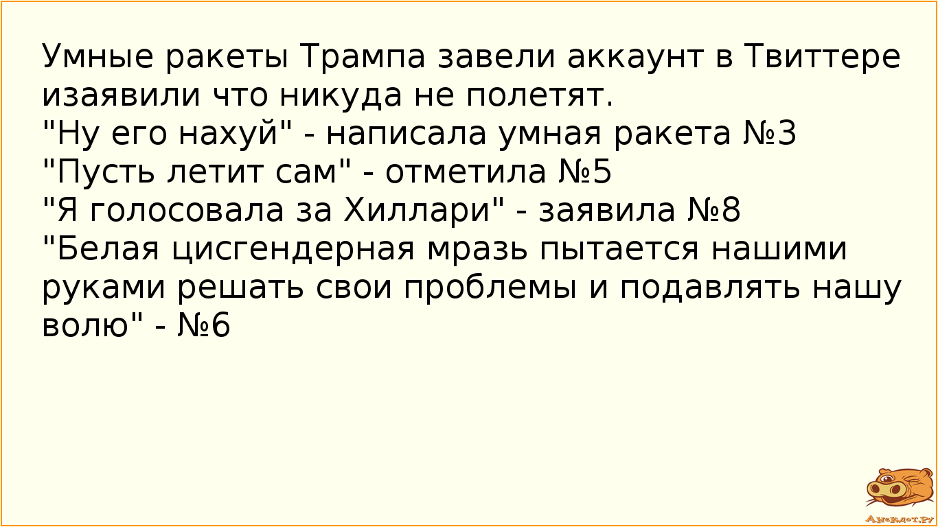 Умные ракеты Трампа завели аккаунт в Твиттере и заявили что никуда не полетят. "Ну его наxуй" - написала умная ракета №3  "Пусть летит сам" - отметила №5  "Я голосовала за Хиллари" - заявила №8  "Белая цисгендерная мразь пытается нашими руками решать свои проблемы и подавлять нашу волю" - №6