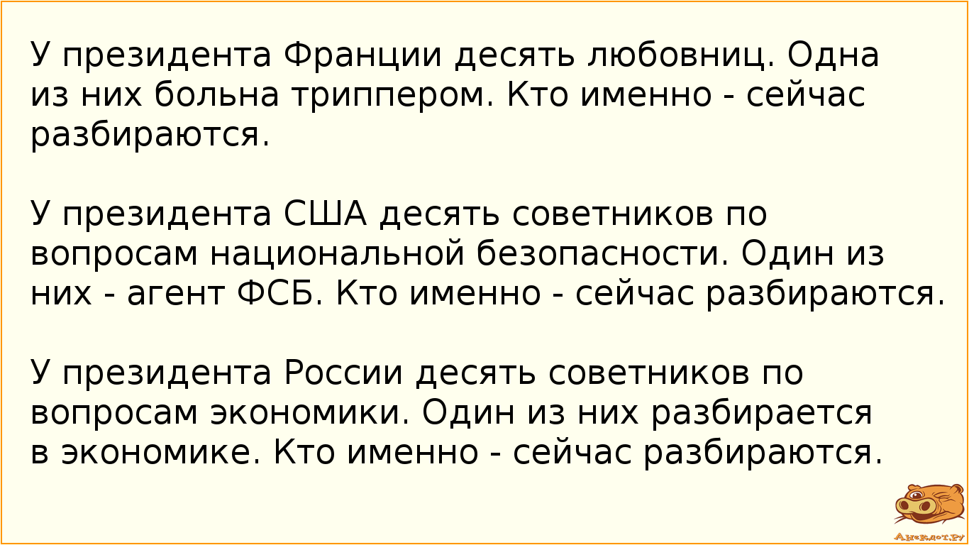 У президента Франции десять любовниц. Одна из них больна триппером. Кто именно - сейчас разбираются.  У президента США десять советников по вопросам национальной безопасности. Один из них - агент ФСБ. Кто именно - сейчас разбираются.  У президента России десять советников по вопросам экономики. Один из них разбираетcя в экономике. Кто именно - сейчас разбираются.