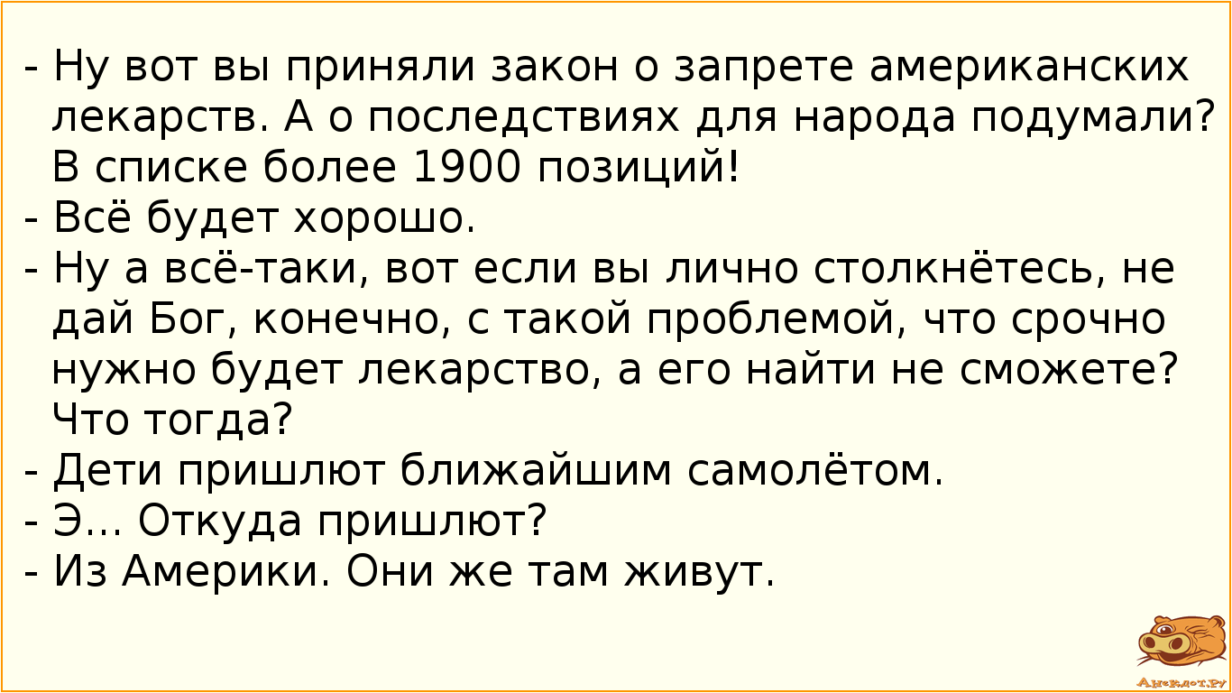 - Ну вот вы приняли закон о запрете американских лекарств. А о последствиях для народа подумали? В списке более 1900 позиций! - Всё будет хорошо. - Ну а всё-таки, вот если вы лично столкнётесь, не дай Бог, конечно, с такой проблемой, что срочно нужно будет лекарство, а его найти не сможете? Что тогда? - Дети пришлют ближайшим самолётом. - Э... Откуда пришлют? - Из Америки. Они же там живут.