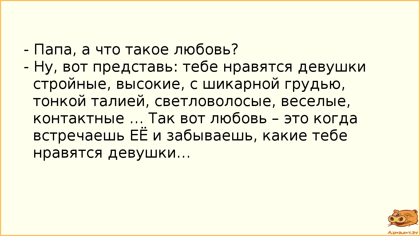 - Папа, а что такое любовь?
- Ну, вот представь: тебе нравятся девушки стройные, высокие, с шикарной…