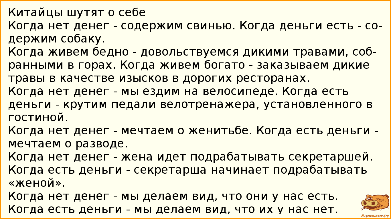 Китайцы шутят о себе   Когда нет денег - содержим свинью. Когда деньги есть - содержим собаку.  Когда живем бедно - довольствуемся дикими травами, собранными в горах. Когда живем богато - заказываем дикие травы в качестве изысков в дорогих ресторанах.  Когда нет денег - мы ездим на велосипеде. Когда есть деньги - крутим педали велотренажера, установленного в гостиной.  Когда нет денег - мечтаем о женитьбе. Когда есть деньги - мечтаем о разводе.  Когда нет денег - жена идет подрабатывать секретаршей. Когда есть деньги - секретарша начинает подрабатывать «женой».  Когда нет денег - мы делаем вид, что они у нас есть. Когда есть деньги - мы делаем вид, что их у нас нет.