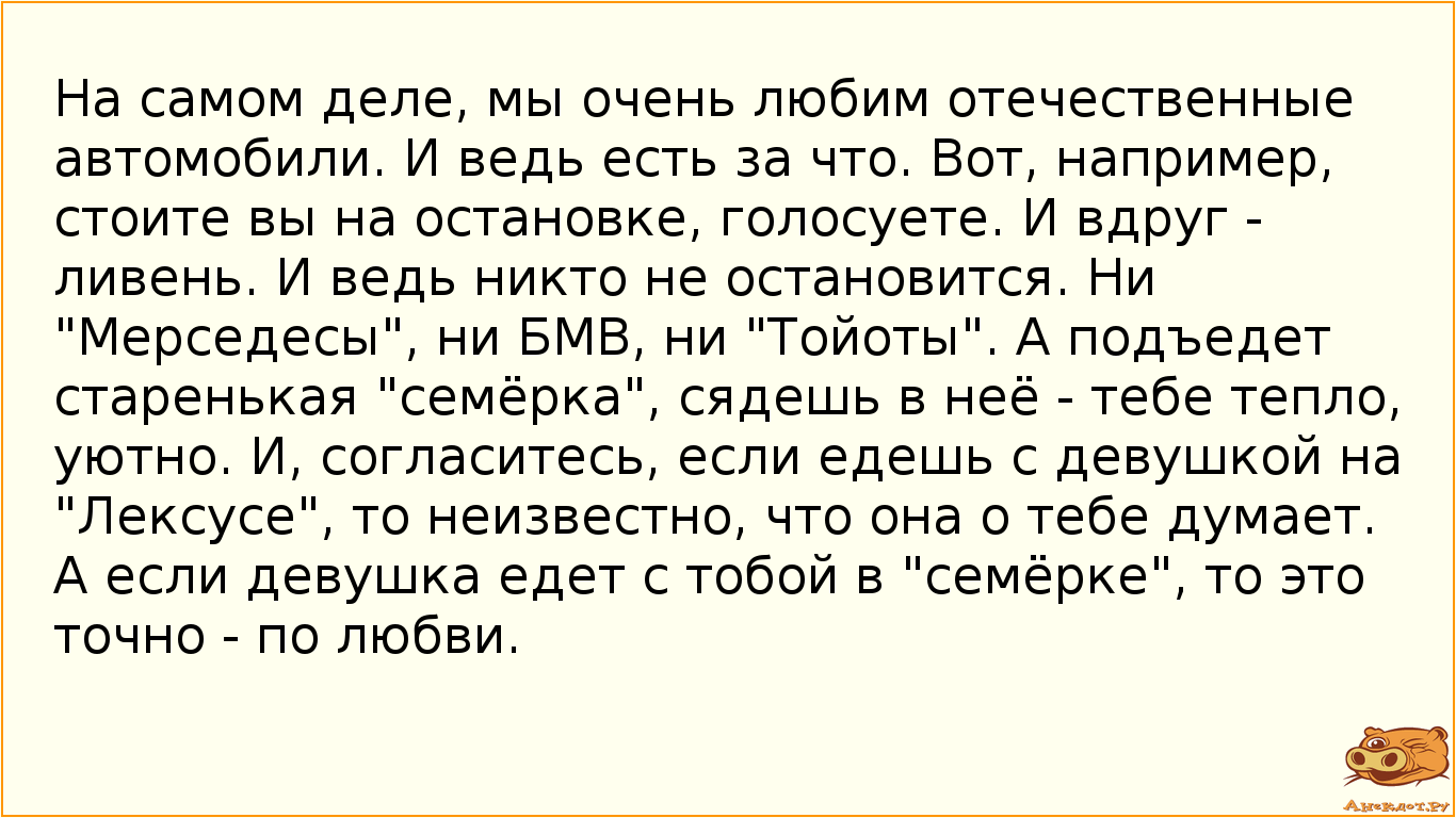 На самом деле, мы очень любим отечественные автомобили. И ведь есть за что. Вот, например, стоите вы на остановке, голосуете. И вдруг - ливень. И ведь никто не остановится. Ни "Мерседесы", ни БМВ, ни "Тойоты". А подъедет старенькая "семёрка", сядешь в неё - тебе тепло, уютно. И, согласитесь, если едешь с девушкой на "Лексусе", то неизвестно, что она о тебе думает. А если девушка едет с тобой в "семёрке", то это точно - по любви.