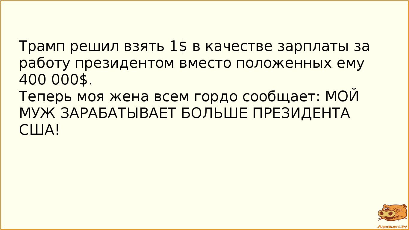 Трамп решил взять 1$ в качестве зарплаты за работу президентом вместо положенных ему 400 000$. Теперь моя жена всем гордо сообщает: МОЙ МУЖ ЗАРАБАТЫВАЕТ БОЛЬШЕ ПРЕЗИДЕНТА США!