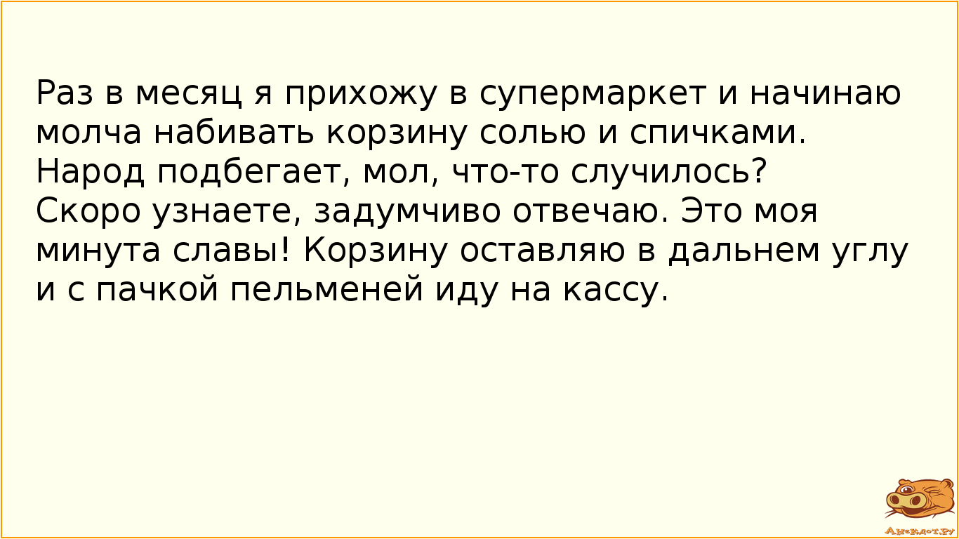 Раз в месяц я прихожу в супермаркет и начинаю молча набивать корзину солью и спичками. Народ подбегает, мол, что-то случилось? Скоро узнаете, задумчиво отвечаю. Это моя минута славы! Корзину оставляю в дальнем углу и с пачкой пельменей иду на кассу.