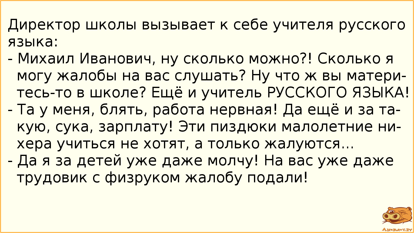 Директор школы вызывает к себе учителя русского языка: - Михаил Иванович, ну сколько можно?! Сколько я могу жалобы на вас слушать?  Ну что ж вы материтесь-то в школе? Ещё и учитель РУССКОГО ЯЗЫКА! - Та у меня, блять, работа нервная! Да ещё и за такую, сука, зарплату! Эти пиздюки малолетние нихера учиться не хотят, а только жалуются... - Да я за детей уже даже молчу! На вас уже даже трудовик с физруком жалобу подали!