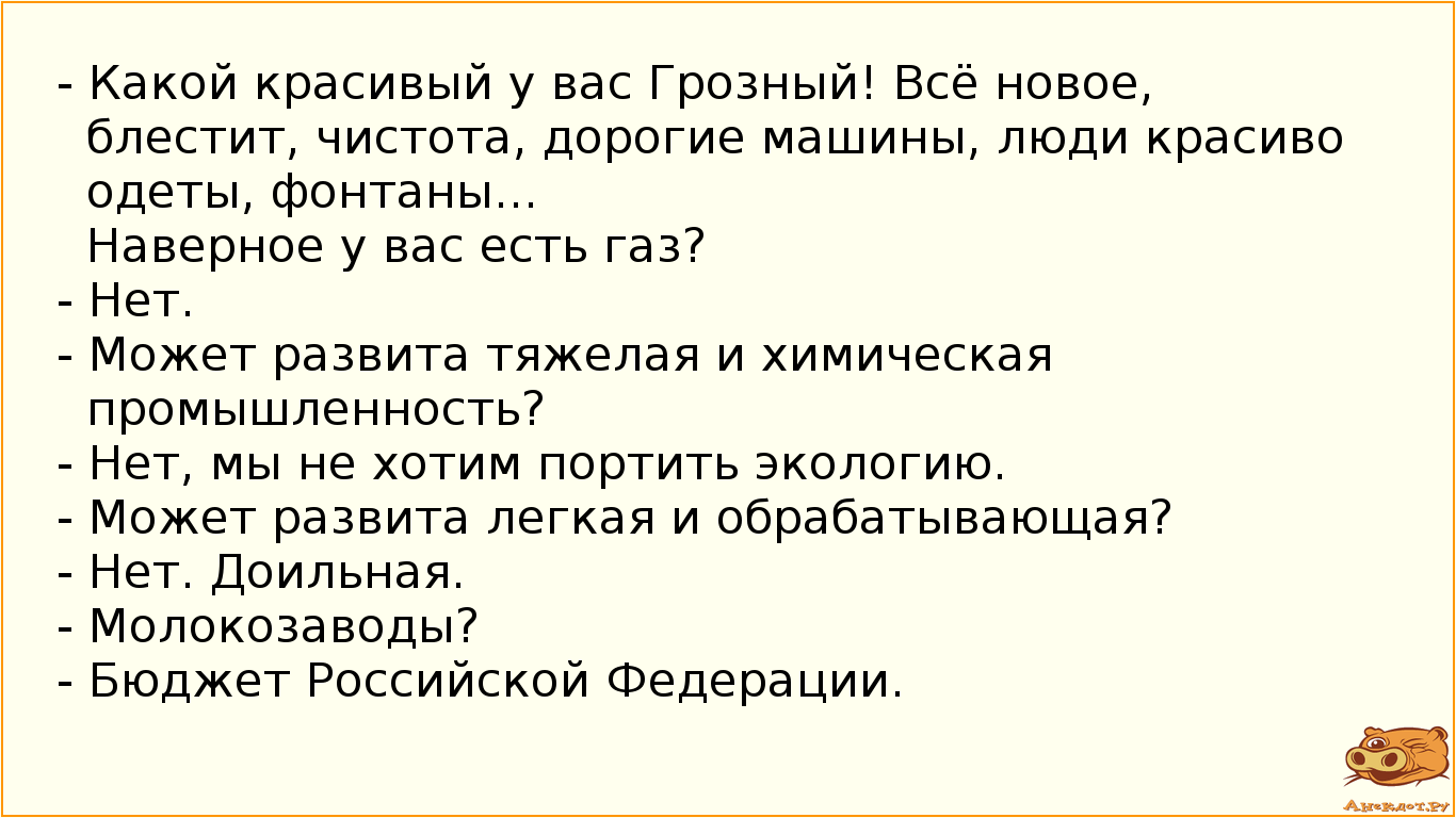 - Какой красивый у вас Грозный! Всё новое, блестит, чистота, дорогие машины, люди красиво одеты, фонтаны... Наверное у вас есть газ? - Нет. - Может развита тяжелая и химическая промышленность? - Нет, мы не хотим портить экологию. - Может развита легкая и обрабатывающая?  - Нет. Доильная. - Молокозаводы? - Бюджет Российской Федерации.