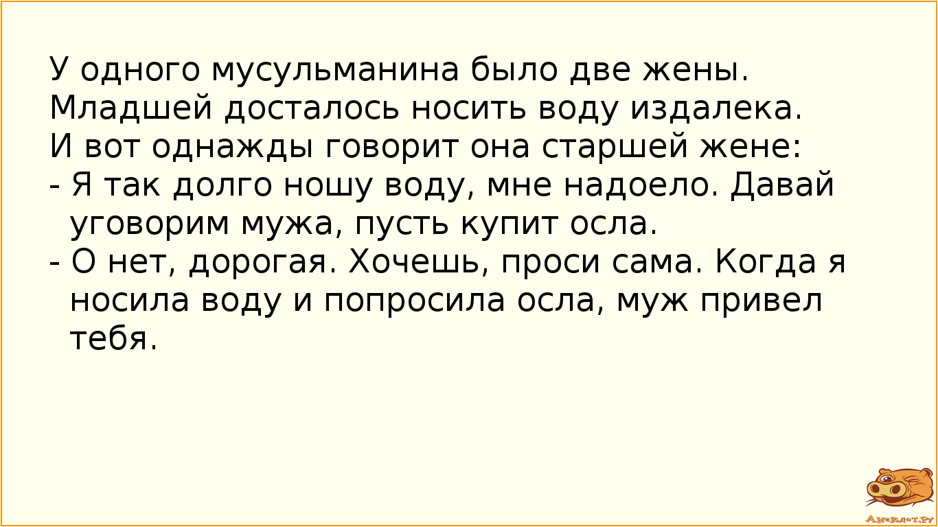 У одного мусульманина было две жены. Младшей досталось носить воду издалека. И вот однажды говорит она старшей жене: - Я так долго ношу воду, мне надоело. Давай уговорим мужа, пусть купит осла.  - О нет, дорогая. Хочешь, проси сама. Когда я носила воду и попросила осла, муж привел тебя.