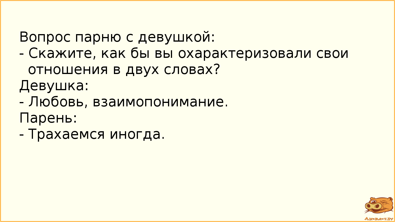 Вопрос парню с девушкой: - Скажите, как бы вы охарактеризовали свои отношения в двух словах? Девушка: - Любовь, взаимопонимание. Парень: - Трахаемся иногда.