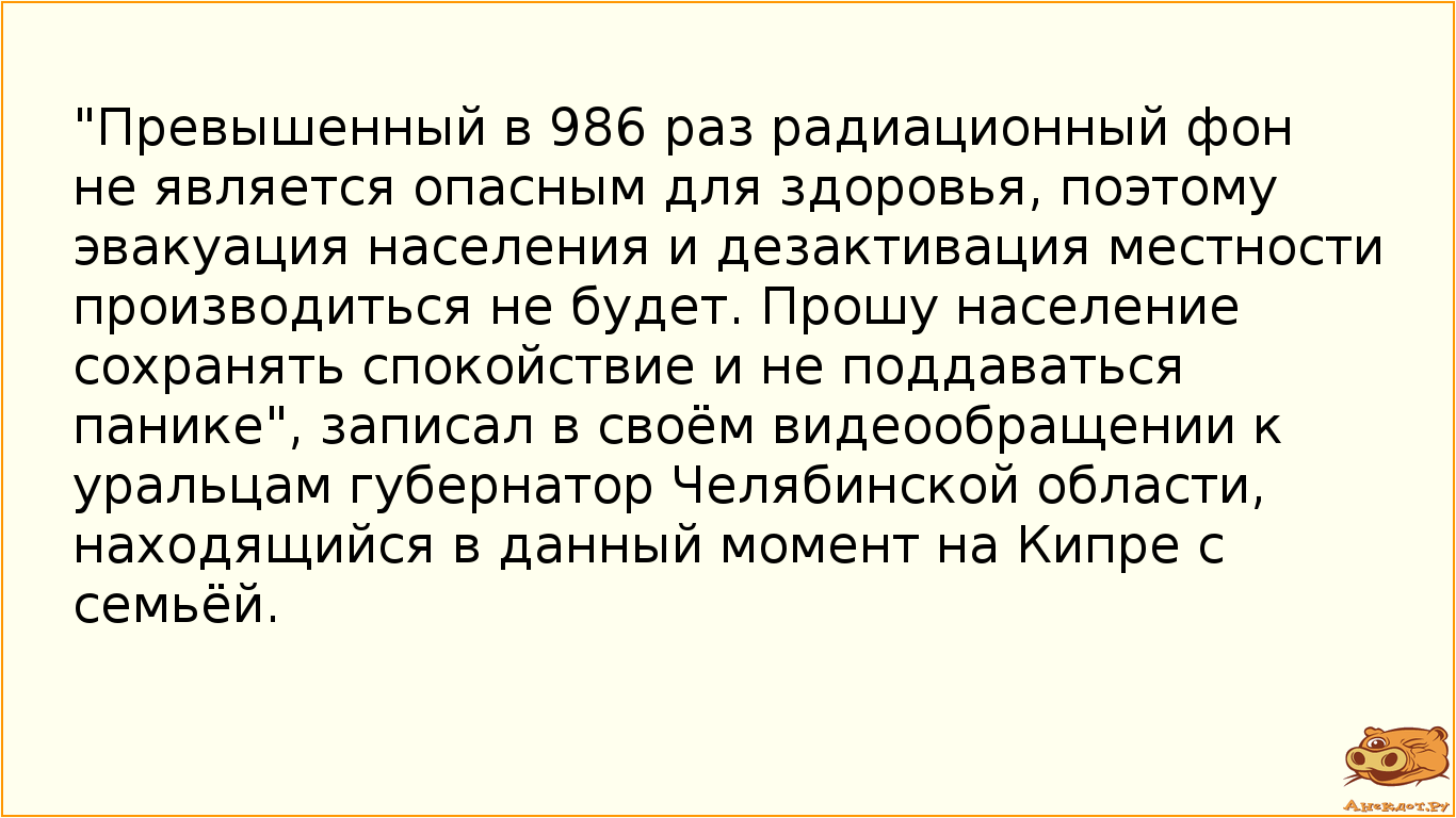 "Превышенный в 986 раз радиационный фон не является опасным для здоровья, поэтому эвакуация населения и дезактивация местности производиться не будет. Прошу население сохранять спокойствие и не поддаваться панике", записал в своём видеообращении к уральцам губернатор Челябинской области, находящийся в данный момент на Кипре с семьёй.