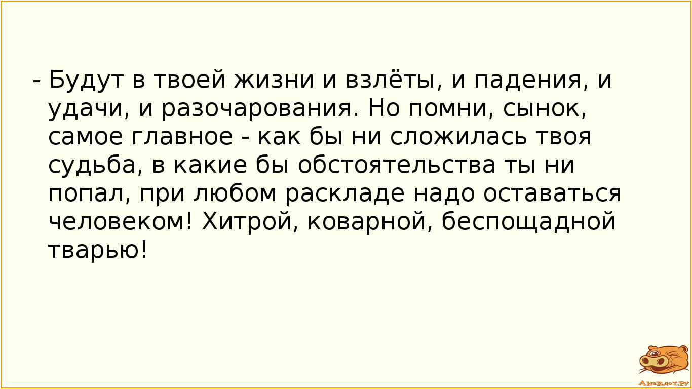 - Будут в твоей жизни и взлёты, и падения, и удачи, и разочарования. Но помни, сынок, самое главное - как бы ни сложилась твоя судьба, в какие бы обстоятельства ты ни попал, при любом раскладе надо оставаться человеком! Хитрой, коварной, беспощадной тварью!