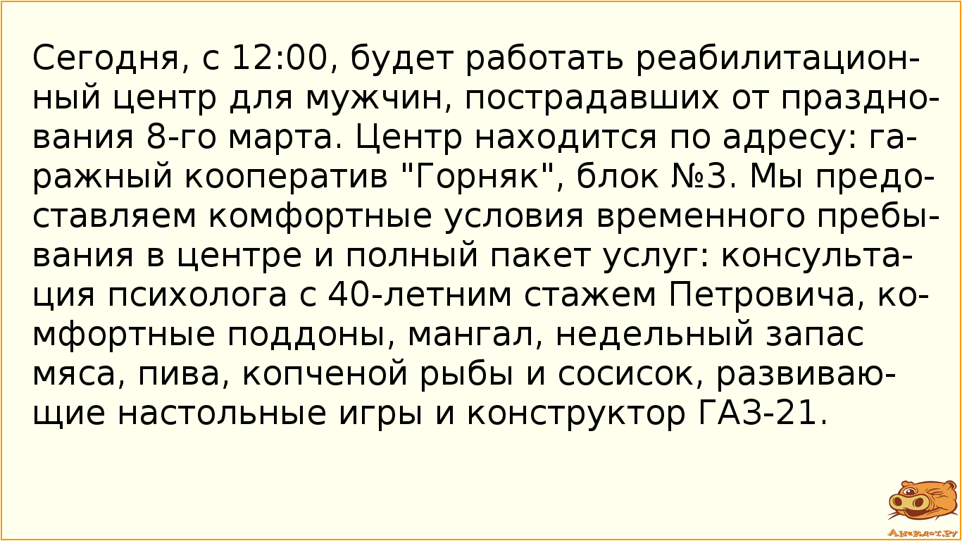 Сегодня, с 12:00, будет работать реабилитационный центр для мужчин, пострадавших от празднования 8-го марта. Центр находится по адресу: гаражный кооператив "Горняк", блок №3. Мы предоставляем комфортные условия временного пребывания в центре и полный пакет услуг: консультация психолога с 40-летним стажем Петровича, комфортные поддоны, мангал, недельный запас мяса, пива, копченой рыбы и сосисок, развивающие настольные игры и конструктор ГАЗ-21.