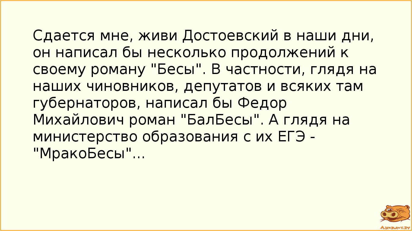 Сдается мне, живи Достоевский в наши дни, он написал бы несколько продолжений к своему роману "Бесы". В частности, глядя на наших чиновников, депутатов и всяких там губернаторов, написал бы Федор Михайлович роман "БалБесы". А глядя на министерство образования с их ЕГЭ - "МракоБесы"...