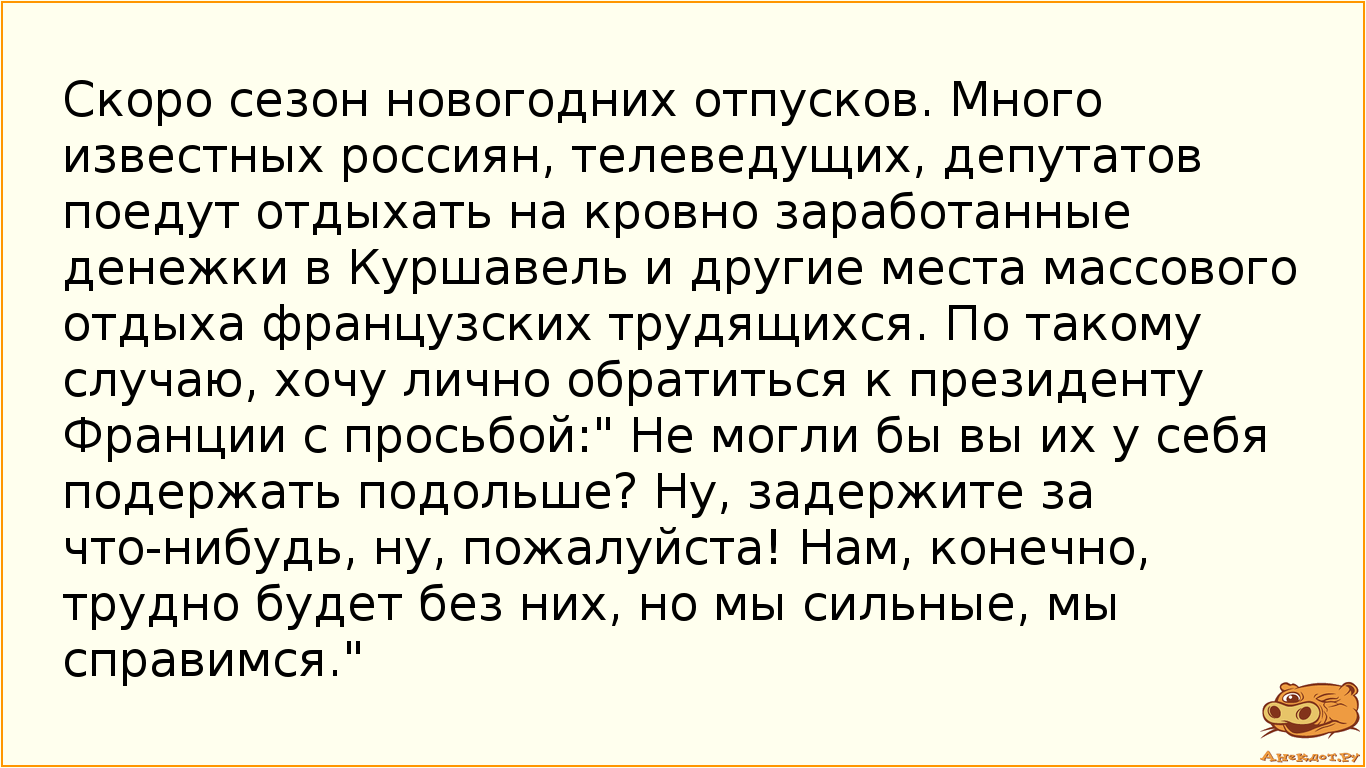 Скоро сезон новогодних отпусков. Много известных россиян, телеведущих, депутатов поедут отдыхать на кровно заработанные денежки в Куршавель и другие места массового отдыха французских трудящихся. По такому случаю, хочу лично обратиться к президенту Франции с просьбой:" Не могли бы вы их у себя подержать подольше? Ну, задержите за что-нибудь, ну, пожалуйста! Нам, конечно, трудно будет без них, но мы сильные, мы справимся."