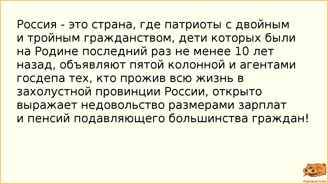 Россия - это страна, где патриоты с двойным и тройным гражданством, дети которых были на Родине последний раз не менее 10 лет назад, объявляют пятой колонной и агентами госдепа тех, кто прожив всю жизнь в захолустной провинции России, открыто выражает недовольство размерами зарплат и пенсий подавляющего большинства граждан!