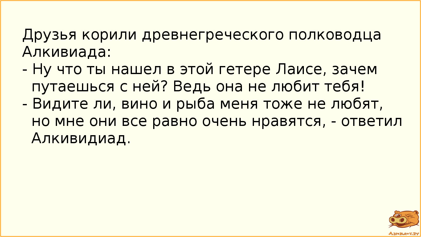 Друзья корили древнегреческого полководца Алкивиада:  - Ну что ты нашел в этой гетере Лаисе, зачем путаешься с ней? Ведь она не любит тебя! - Видите ли, вино и рыба меня тоже не любят, но мне они все равно очень нравятся, - ответил Алкивидиад.