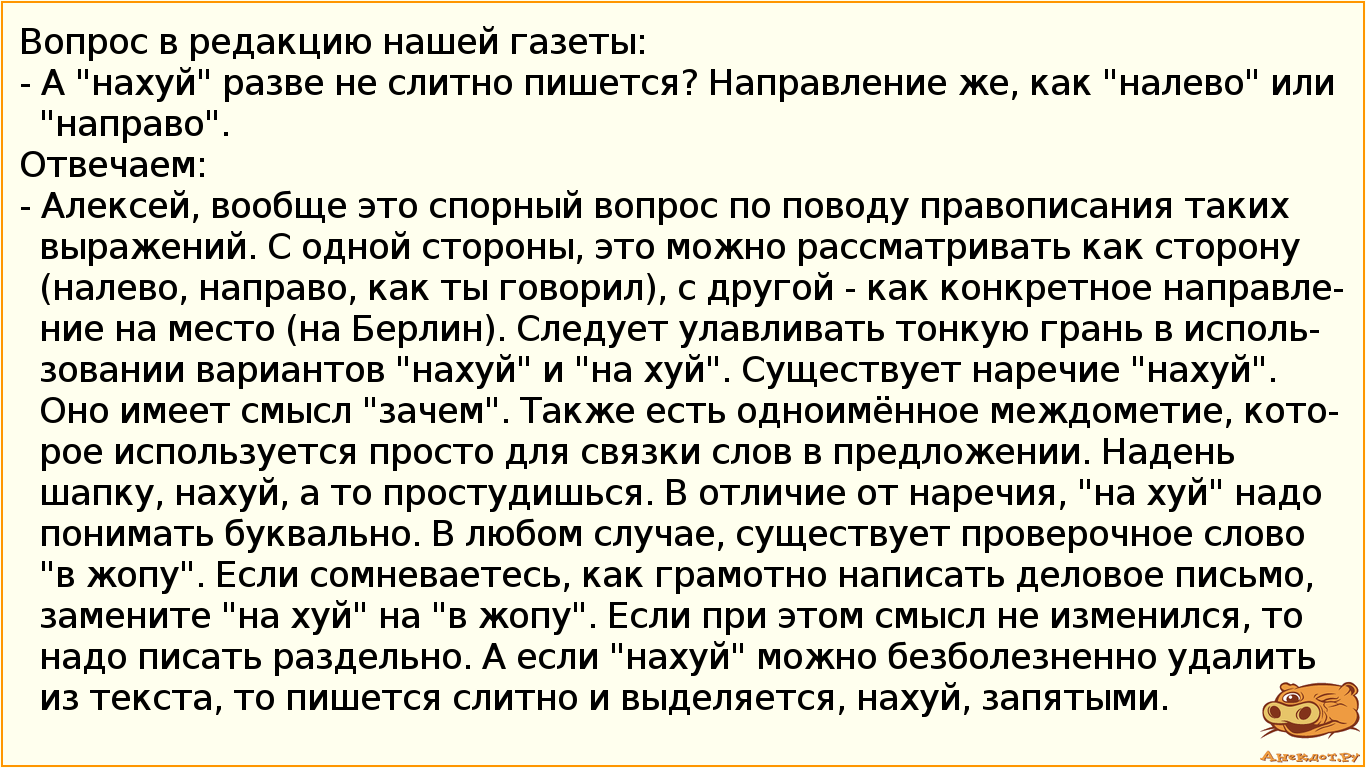 Вопрос в редакцию нашей газеты: - А "нахуй" разве не слитно пишется? Направление же, как "налево" или "направо". Отвечаем: - Алексей, вообще это спорный вопрос по поводу правописания таких выражений. С одной стороны, это можно рассматривать как сторону (налево, направо, как ты говорил), с другой - как конкретное направление на место (на Берлин). Следует улавливать тонкую грань в использовании вариантов "нахуй" и "на хуй". Существует наречие "нахуй". Оно имеет смысл "зачем". Также есть одноимённое междометие, которое используется просто для связки слов в предложении. Надень шапку, нахуй, а то простудишься. В отличие от наречия, "на хуй" надо понимать буквально. В любом случае, существует проверочное слово " в жопу". Если сомневаетесь, как грамотно написать деловое письмо, замените "на хуй" на "в жопу". Если при этом смысл не изменился, то надо писать раздельно. А если "нахуй" можно безболезненно удалить из текста, то пишется слитно и выделяется, нахуй, запятыми.