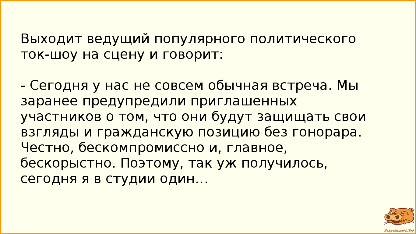 Выходит ведущий популярного политического ток-шоу на сцену и говорит: - Сегодня у нас не совсем обычная встреча. Мы заранее предупредили приглашенных участников о том, что они будут защищать свои взгляды и гражданскую позицию без гонорара. Честно, бескомпромиссно и, главное, бескорыстно. Поэтому, так уж получилось, сегодня я в студии один…
