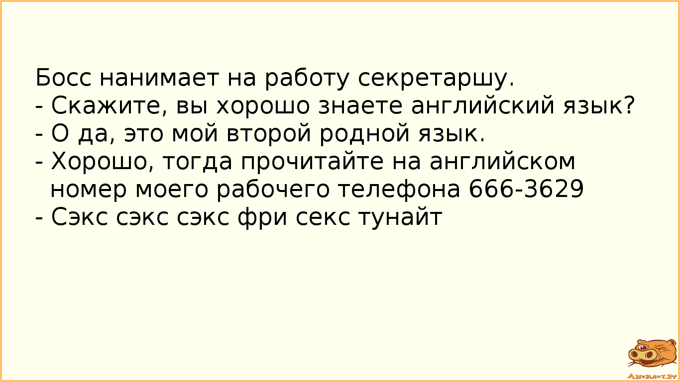 Босс нанимает на работу секретаршу. - Скажите, вы хорошо знаете английский язык? - О да, это мой второй родной язык. - Хорошо, тогда прочитайте на английском номер моего рабочего телефона 666-3629  - Сэкс сэкс сэкс фри секс тунайт