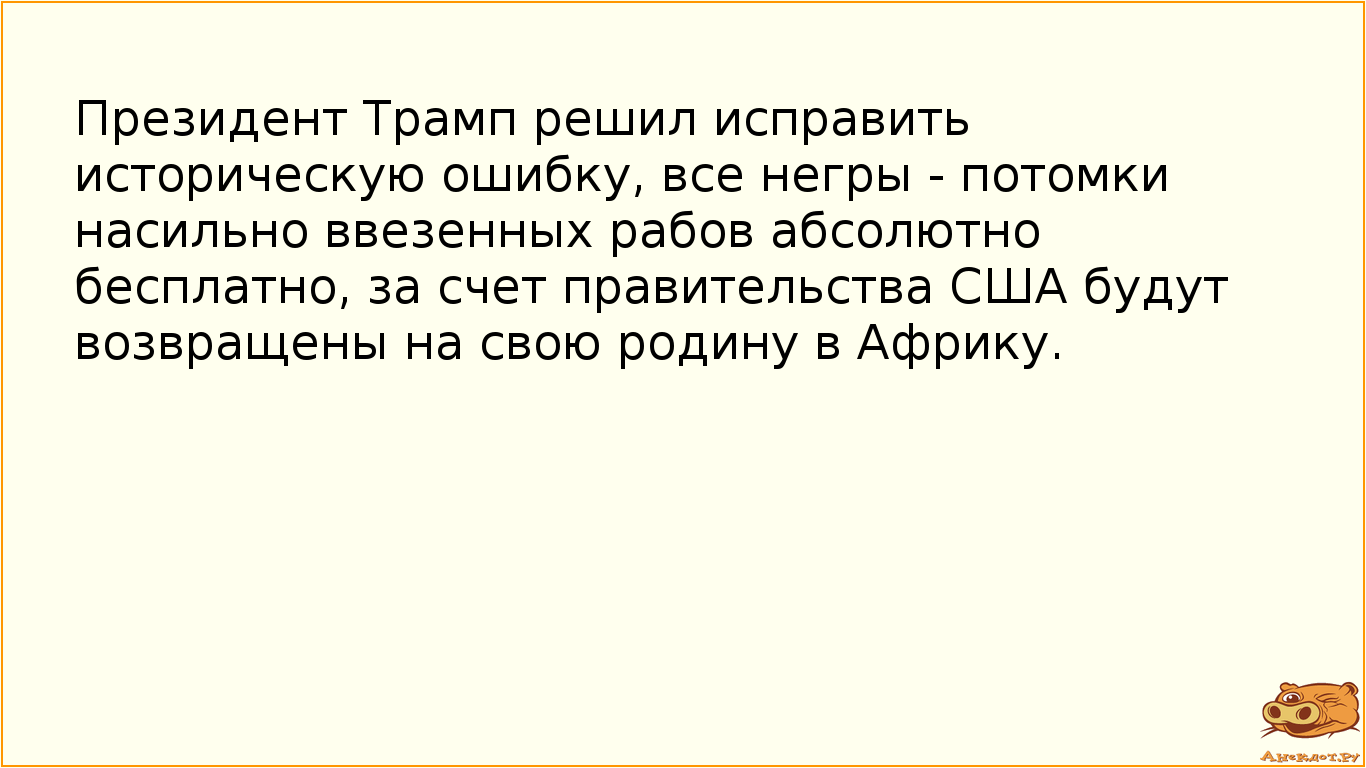 Президент Трамп решил исправить историческую ошибку, все негры - потомки насильно ввезенных рабов абсолютно бесплатно, за счет правительства США будут возвращены на свою родину в Африку.