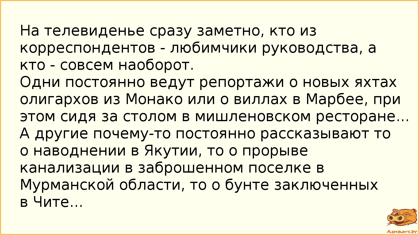 На телевиденье сразу заметно, кто из корреспондентов - любимчики руководства, а кто - совсем наоборот. Одни постоянно ведут репортажи о новых яхтах олигархов из Монако или о виллах в Марбее, при этом сидя за столом в мишленовском ресторане... А другие почему-то постоянно рассказывают то о наводнении в Якутии, то о прорыве канализации в заброшенном поселке в Мурманской области, то о бунте заключенных в Чите...