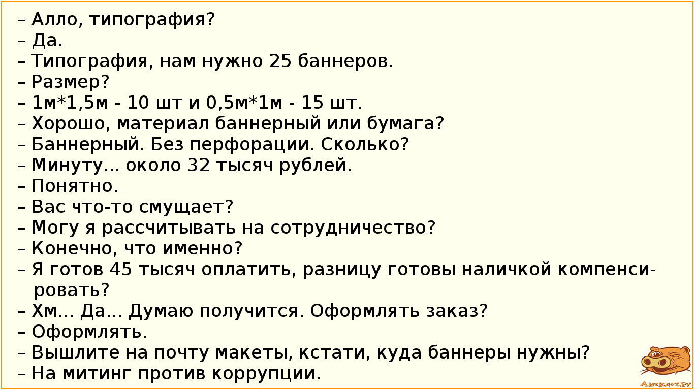 – Алло, типография? – Да. – Типография, нам нужно 25 баннеров. – Размер? – 1м*1,5м - 10 шт и 0,5м*1м - 15 шт. – Хорошо, материал баннерный или бумага? – Баннерный. Без перфорации. Сколько? – Минуту... около 32 тысяч рублей. – Понятно. – Вас что-то смущает? – Могу я рассчитывать на сотрудничество? – Конечно, что именно? – Я готов 45 тысяч оплатить, разницу готовы наличкой компенсировать? – Хм... Да... Думаю получится. Оформлять заказ? – Оформлять. – Вышлите на почту макеты, кстати, куда баннеры нужны? – На митинг против коррупции.