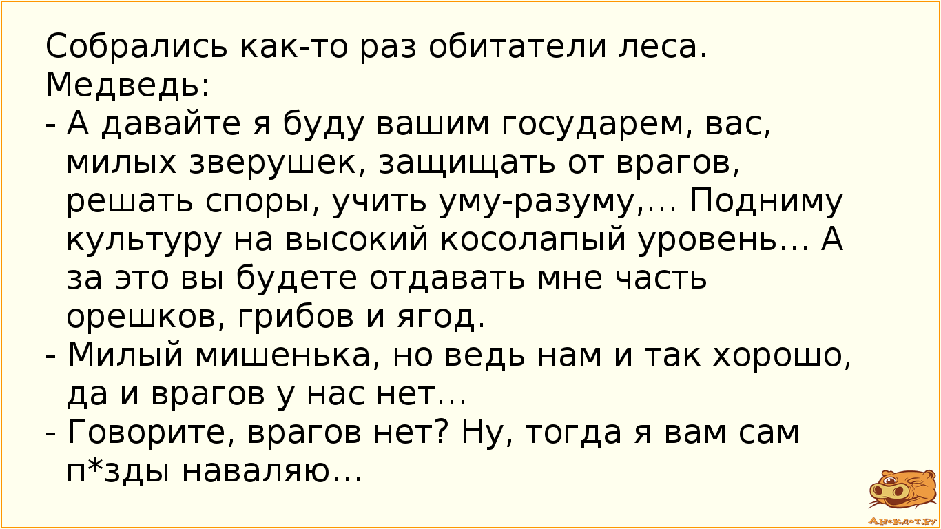 Собрались как-то раз обитатели леса. Медведь: - А давайте я буду вашим государем, вас, милых зверушек, защищать от врагов, решать споры, учить уму-разуму,… Подниму культуру на высокий косолапый уровень…  А за это вы будете отдавать мне часть орешков, грибов и ягод. - Милый мишенька, но ведь нам и так хорошо, да и врагов у нас нет… - Говорите, врагов нет? Ну, тогда я вам сам п*зды наваляю…