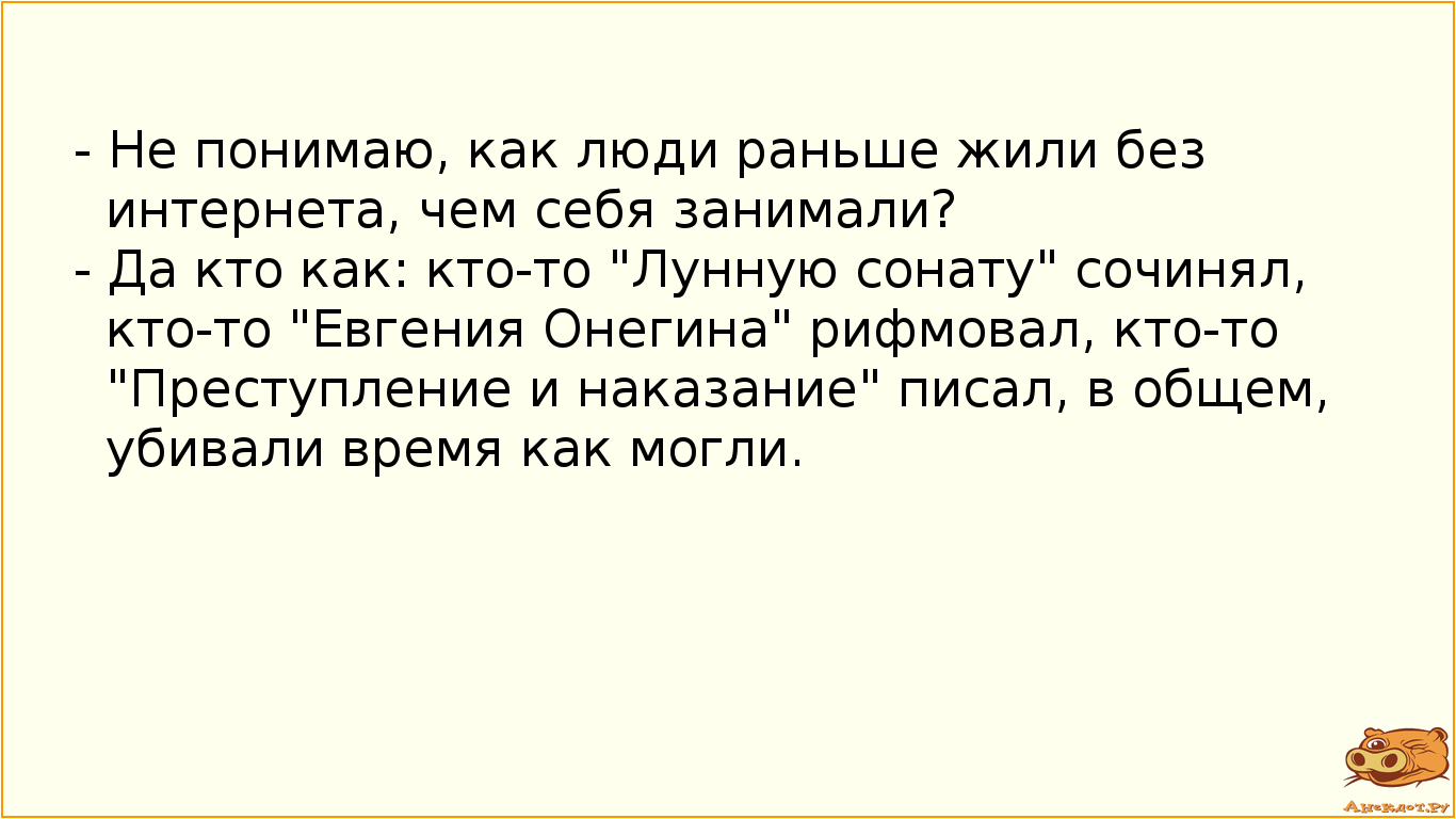 - Не понимаю, как люди раньше жили без интернета, чем себя занимали? - Да кто как: кто-то "Лунную сонату" сочинял, кто-то "Евгения Онегина" рифмовал, кто-то "Преступление и наказание" писал, в общем, убивали время как могли.