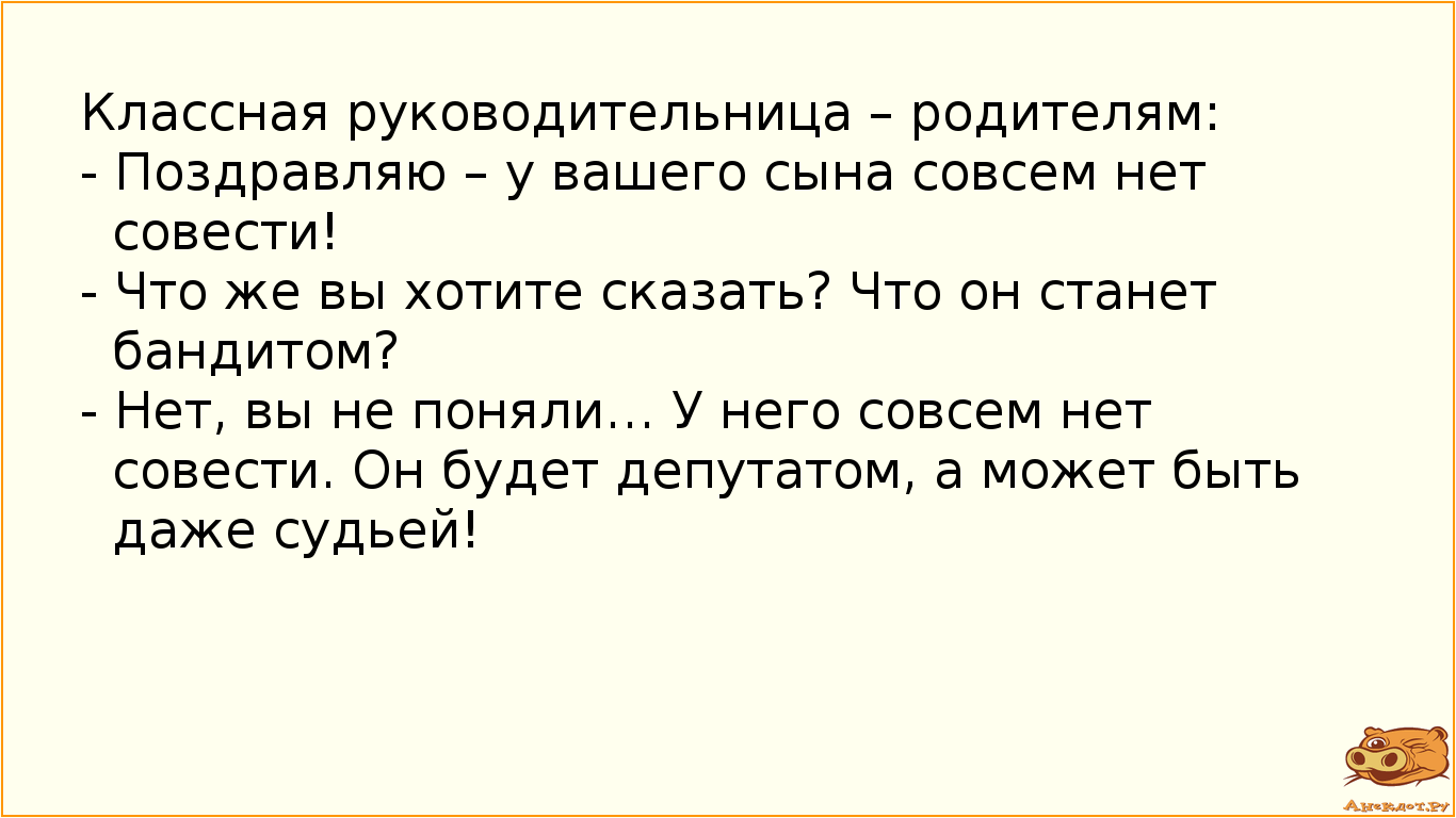 Классная руководительница – родителям: - Поздравляю – у вашего сына совсем нет совести! - Что же вы хотите сказать? Что он станет бандитом? - Нет, вы не поняли… У него совсем нет совести. Он будет депутатом, а может быть даже судьей!