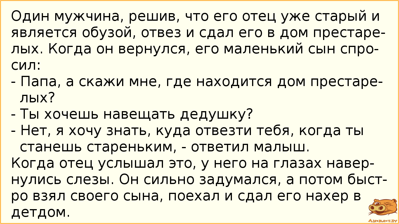 Один мужчина, решив, что его отец уже старый и является обузой, отвез и сдал его в дом престарелых. Когда он вернулся, его маленький сын спросил: - Папа, а скажи мне, где находится дом престарелых? - Ты хочешь навещать дедушку? - Нет, я хочу знать, куда отвезти тебя, когда ты станешь стареньким, - ответил малыш. Когда отец услышал это, у него на глазах навернулись слезы. Он сильно задумался, а потом быстро взял своего сына, поехал и сдал его нахер в детдом.