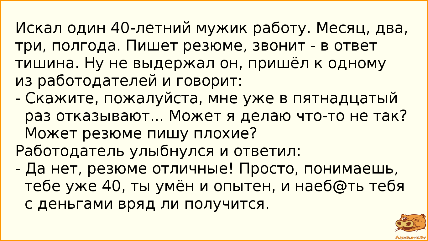 Искал один 40-летний мужик работу. Месяц, два, три, полгода. Пишет резюме, звонит - в ответ тишина. Ну не выдержал он, пришёл к одному из работодателей и говорит: - Скажите, пожалуйста, мне уже в пятнадцатый раз отказывают... Может я делаю что-то не так? Может резюме пишу плохие? Работодатель улыбнулся и ответил: - Да нет, резюме отличные! Просто, понимаешь, тебе уже 40, ты умён и опытен, и наеб@ть тебя с деньгами вряд ли получится.