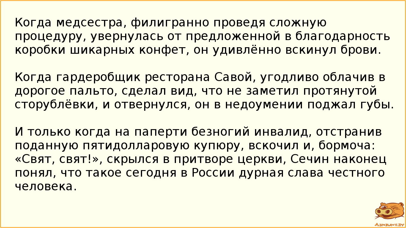 Когда медсестра, филигранно проведя сложную процедуру, увернулась от предложенной в благодарность коробки шикарных конфет, он удивлённо вскинул брови.  Когда гардеробщик ресторана Савой, угодливо облачив в дорогое пальто,  сделал вид, что не заметил протянутой сторублёвки, и отвернулся, он в недоумении поджал губы. И только когда на паперти безногий инвалид, отстранив поданную пятидолларовую купюру, вскочил и, бормоча: «Свят, свят!», скрылся в притворе церкви, Сечин наконец понял, что такое сегодня в России дурная слава честного человека.