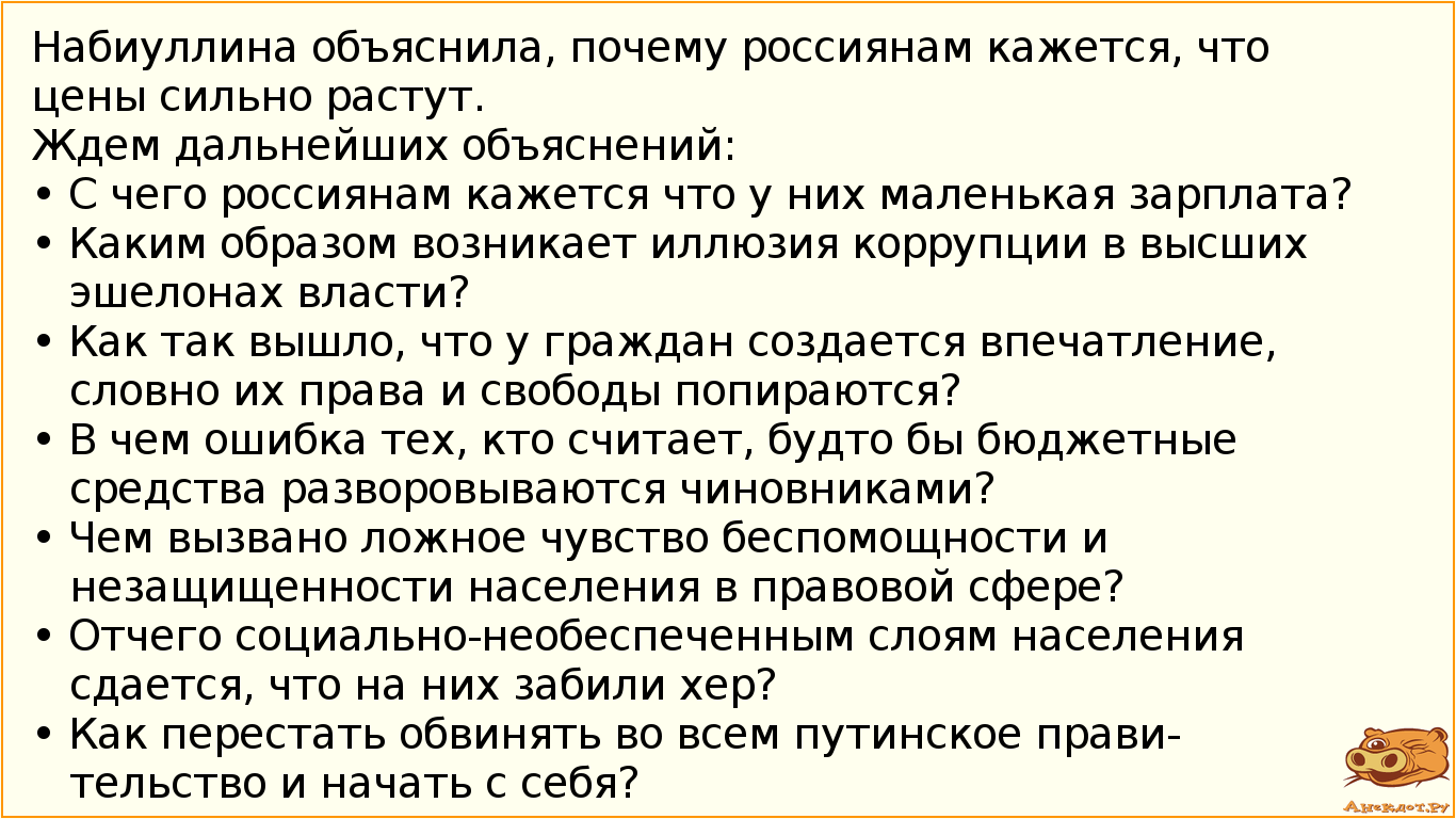 Набиуллина объяснила, почему россиянам кажется, что цены сильно растут. Ждем дальнейших объяснений: • С чего  россиянам кажется что у них маленькая зарплата? • Каким образом возникает иллюзия коррупции в высших эшелонах власти? • Как так вышло, что у граждан создается впечатление, словно их права и свободы попираются? • В чем ошибка тех, кто считает, будто бы бюджетные средства разворовываются чиновниками? • Чем вызвано ложное чувство беспомощности и незащищенности населения в правовой сфере?  • Отчего социально-необеспеченным слоям населения сдается, что на них забили xep? • Как перестать обвинять во всем путинское правительство и начать с себя?