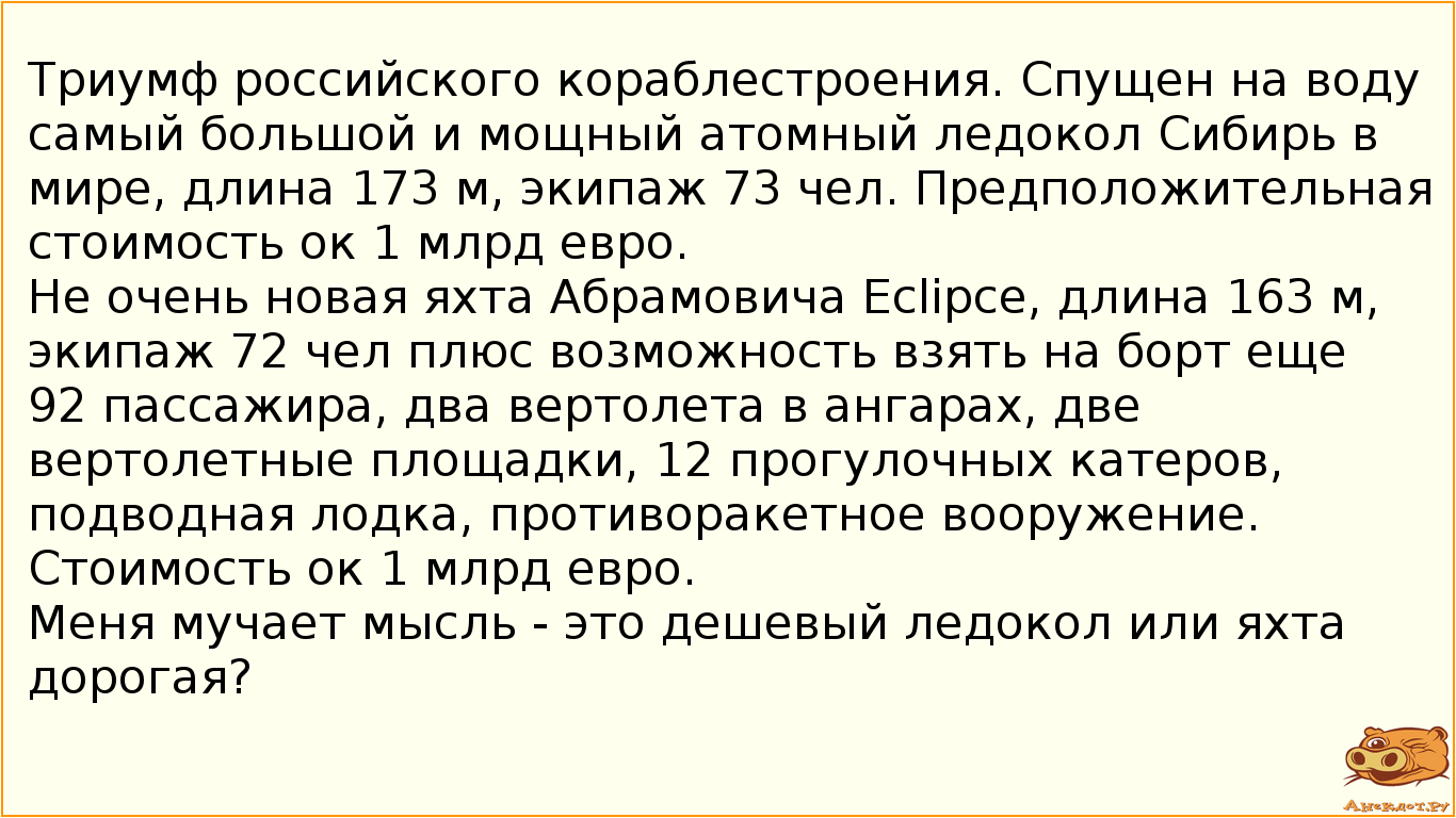 Триумф российского кораблестроения. Спущен на воду самый большой и мощный атомный ледокол Сибирь в мире, длина 173 м, экипаж 73 чел. Предположительная стоимость ок 1 млрд евро. Не очень новая яхта Абрамовича Eclipce, длина 163 м, экипаж 72 чел плюс возможность взять на борт еще 92 пассажира, два вертолета в ангарах, две вертолетные площадки, 12 прогулочных катеров, подводная лодка, противоракетное вооружение. Стоимость ок 1 млрд евро. Меня мучает мысль - это дешевый ледокол или яхта дорогая?