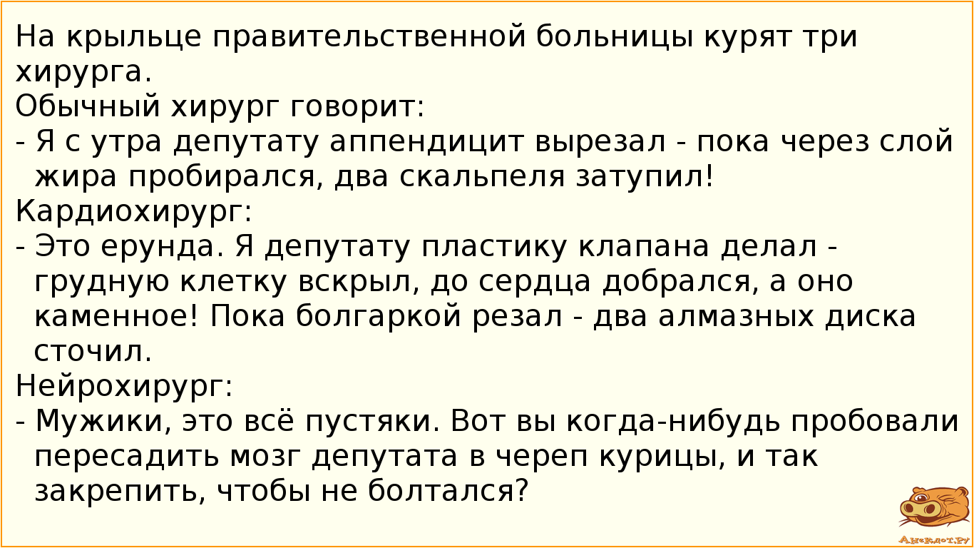 На крыльце правительственной больницы курят три хирурга. Обычный хирург говорит:  - Я с утра депутату аппендицит вырезал - пока через слой жира пробирался, два скальпеля затупил! Кардиохирург:  - Это ерунда. Я депутату пластику клапана делал - грудную клетку вскрыл, до сердца добрался, а оно каменное! Пока болгаркой резал - два алмазных диска сточил. Нейрохирург:  - Мужики, это всё пустяки. Вот вы когда-нибудь пробовали пересадить мозг депутата в череп курицы, и так закрепить, чтобы не болтался?