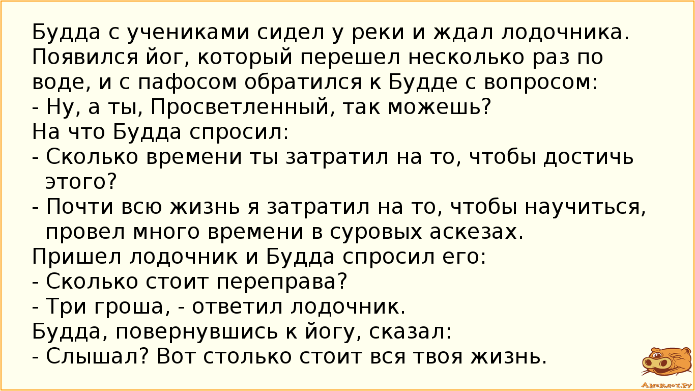 Будда с учениками сидел у реки и ждал лодочника. Появился йог, который перешел несколько раз по воде, и с пафосом обратился к Будде с вопросом:  - Ну, а ты, Просветленный, так можешь? На что Будда спросил:  - Сколько времени ты затратил на то, чтобы достичь этого? - Почти всю жизнь я затратил на то, чтобы научиться, провел много времени в суровых аскезах. Пришел лодочник и Будда спросил его:  - Сколько стоит переправа? - Три гроша, - ответил лодочник. Будда, повернувшись к йогу, сказал:  - Слышал? Вот столько стоит вся твоя жизнь.