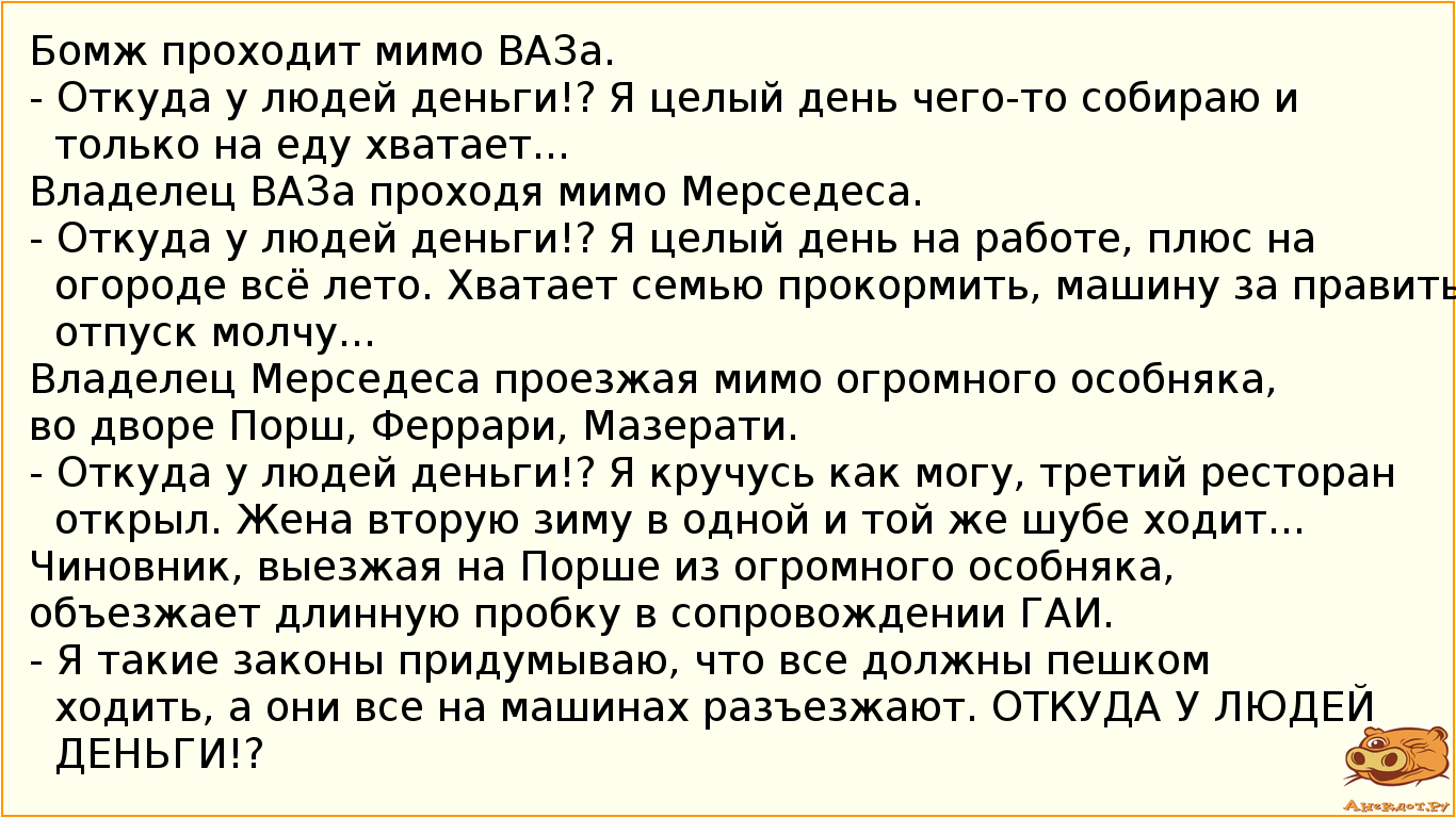 Бомж проходит мимо ВАЗа. - Откуда у людей деньги!? Я целый день чего-то собираю и только на еду хватает...    Владелец ВАЗа проходя мимо Мерседеса. - Откуда у людей деньги!? Я целый день на работе, плюс на огороде всё лето. Хватает семью прокормить, машину заправить, про отпуск молчу...    Владелец Мерседеса проезжая мимо огромного особняка, во дворе Порш, Феррари, Мазерати. - Откуда у людей деньги!? Я кручусь как могу, третий ресторан открыл. Жена вторую зиму в одной и той же шубе ходит...    Чиновник, выезжая на Порше из огромного особняка, объезжает длинную пробку в сопровождении ГАИ. - Я такие законы придумываю, что все должны пешком ходить, а они все на машинах разъезжают. ОТКУДА У ЛЮДЕЙ ДЕНЬГИ!?