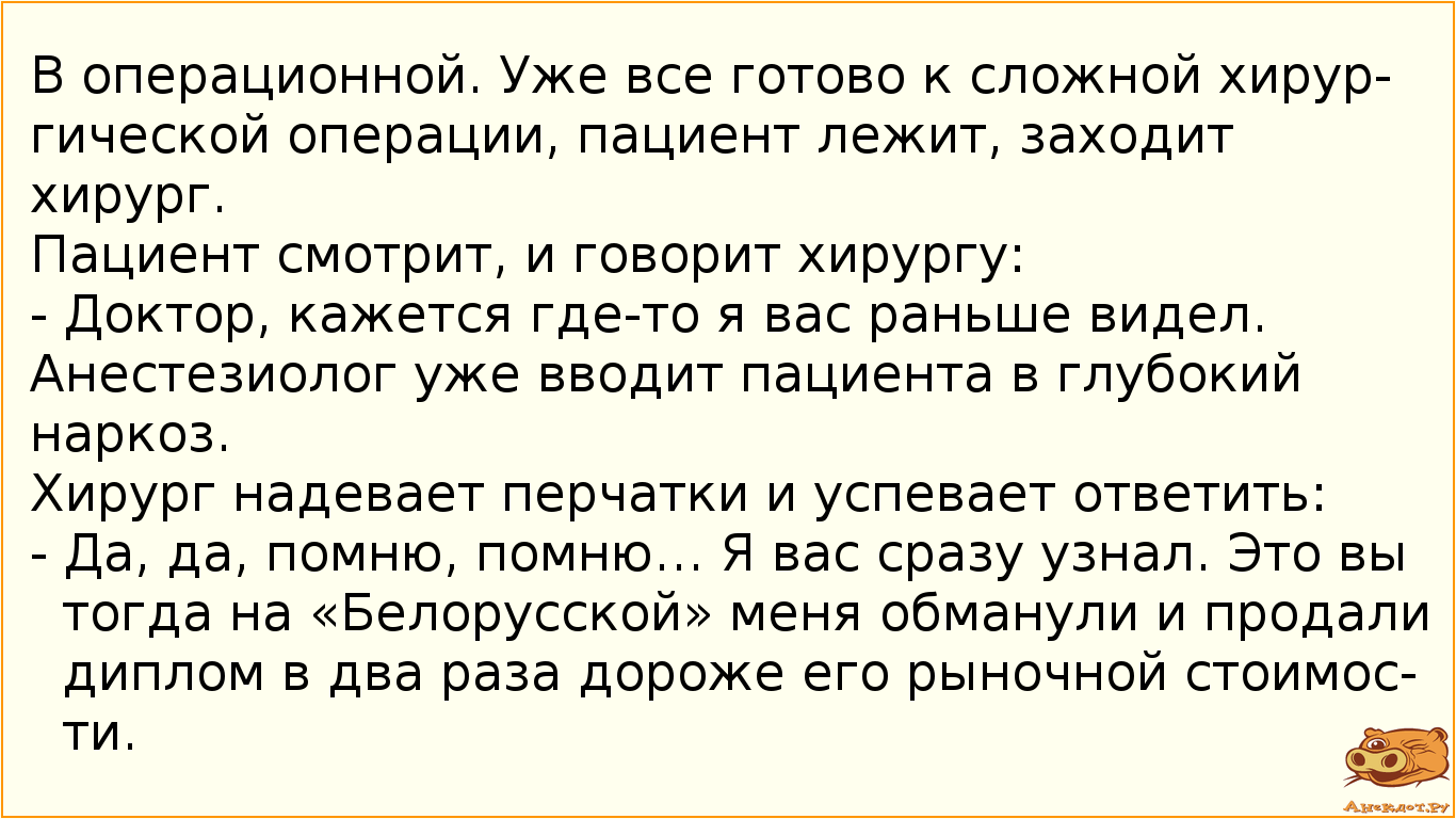 В операционной. Уже все готово к сложной хирургической операции, пациент лежит, заходит хирург.  Пациент смотрит, и говорит хирургу: -  Доктор, кажется где-то я вас раньше видел.  Анестезиолог уже вводит пациента в глубокий наркоз.  Хирург надевает перчатки и успевает ответить: - Да, да, помню, помню… Я вас сразу узнал. Это вы тогда на «Белорусской» меня обманули и продали диплом в два раза дороже его рыночной стоимости.